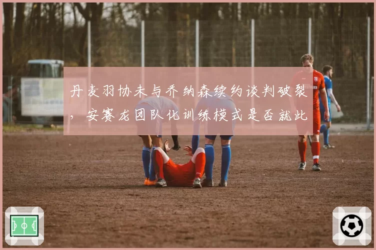 丹麦羽协未与乔纳森续约谈判破裂，安赛龙团队化训练模式是否就此终结？