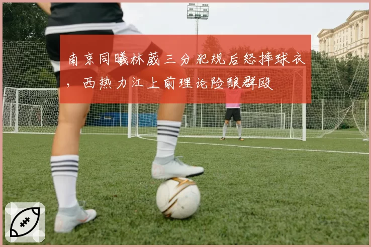 南京同曦林葳三分犯规后怒摔球衣,西热力江上前理论险酿群殴