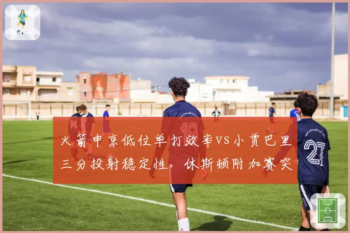 火箭申京低位单打效率vs小贾巴里三分投射稳定性，休斯顿附加赛突围遭遇双重困境