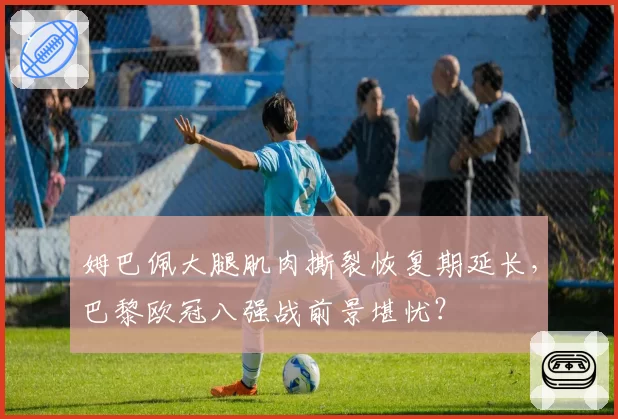 姆巴佩大腿肌肉撕裂恢复期延长，巴黎欧冠八强战前景堪忧？