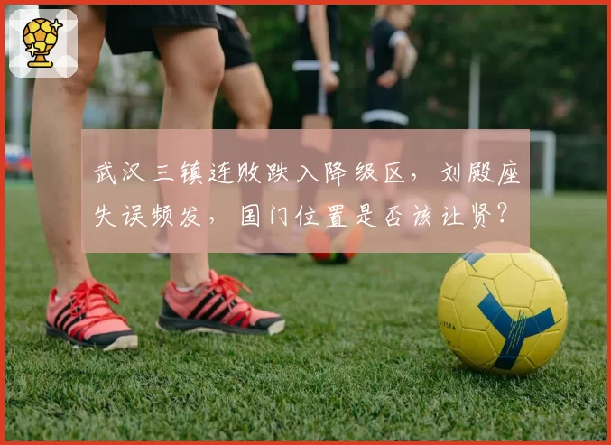武汉三镇连败跌入降级区，刘殿座失误频发，国门位置是否该让贤？