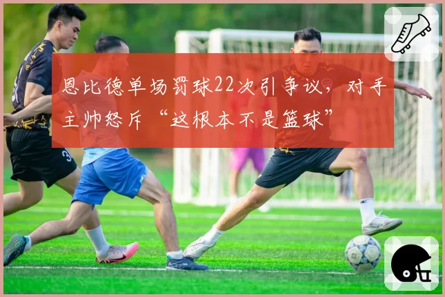 恩比德单场罚球22次引争议，对手主帅怒斥“这根本不是篮球”