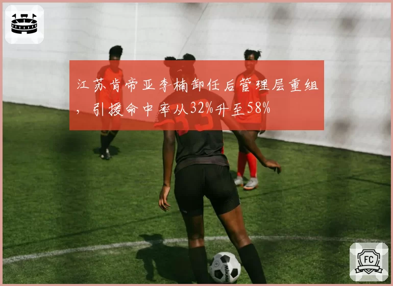 江苏肯帝亚李楠卸任后管理层重组，引援命中率从32%升至58%