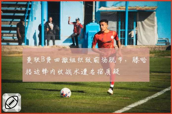 曼联B费回撤组织致前场脱节,滕哈格边锋内收战术遭名宿质疑