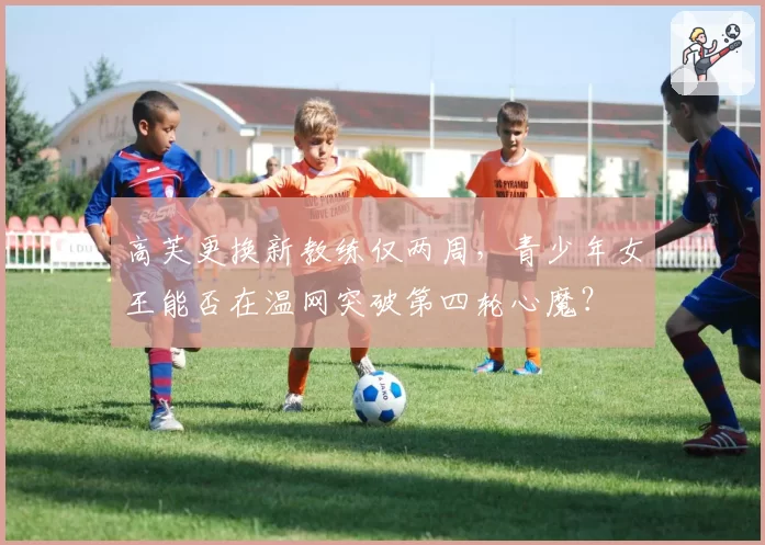 高芙更换新教练仅两周，青少年女王能否在温网突破第四轮心魔？