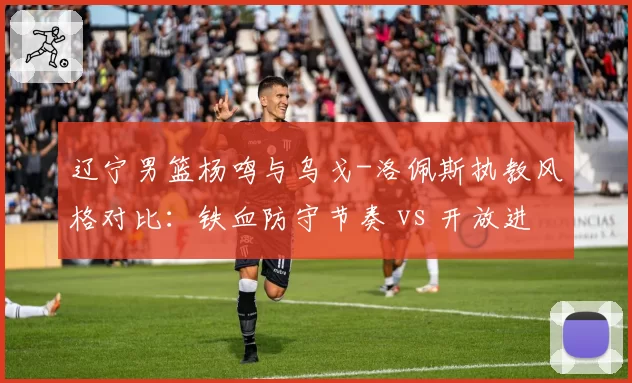 辽宁男篮杨鸣与乌戈-洛佩斯执教风格对比：铁血防守节奏 vs 开放进攻体系效率差异