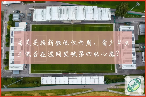 高芙更换新教练仅两周，青少年女王能否在温网突破第四轮心魔？