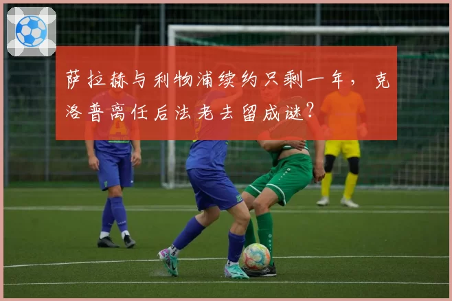 萨拉赫与利物浦续约只剩一年,克洛普离任后法老去留成谜?
