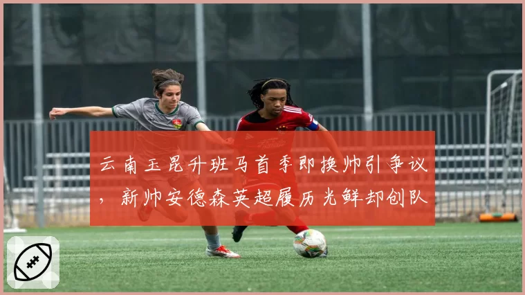 云南玉昆升班马首季即换帅引争议，新帅安德森英超履历光鲜却创队史连续7轮不胜尴尬纪录
