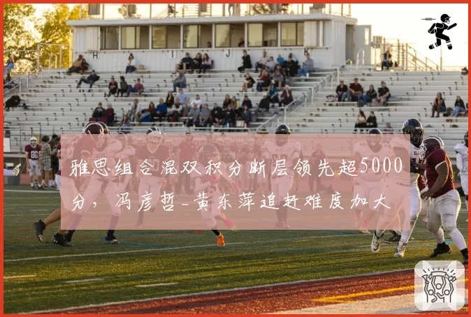 雅思组合混双积分断层领先超5000分，冯彦哲_黄东萍追赶难度加大