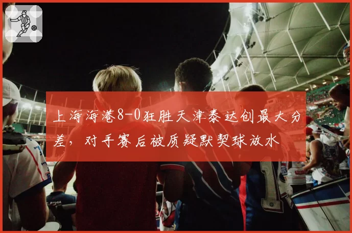 上海海港8-0狂胜天津泰达创最大分差，对手赛后被质疑默契球放水