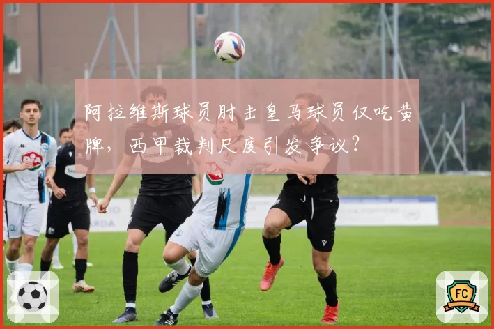 阿拉维斯球员肘击皇马球员仅吃黄牌，西甲裁判尺度引发争议？