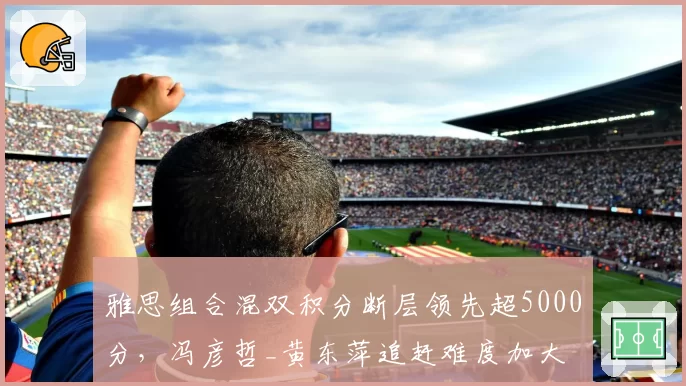雅思组合混双积分断层领先超5000分,冯彦哲_黄东萍追赶难度加大