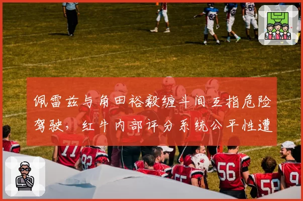 佩雷兹与角田裕毅缠斗间互指危险驾驶，红牛内部评分系统公平性遭炮轰