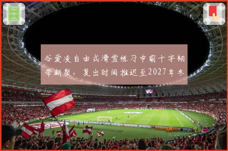 谷爱凌自由式滑雪练习中前十字韧带断裂，复出时间推迟至2027年冬季