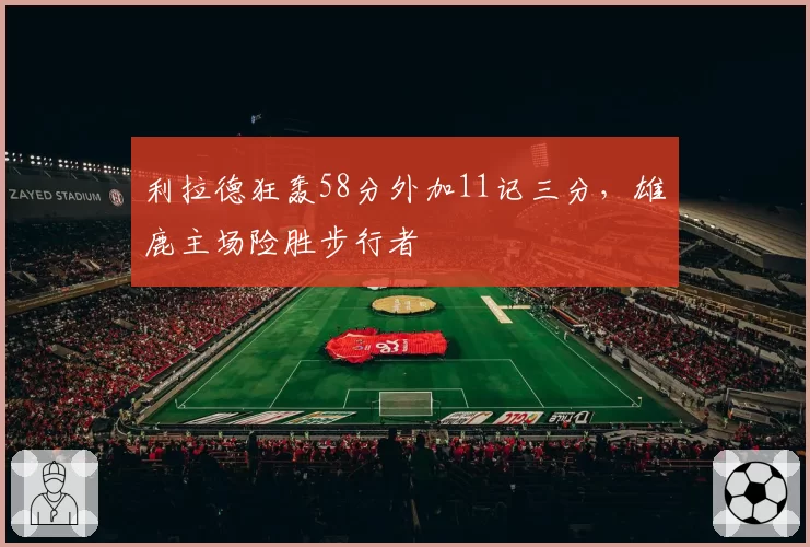 利拉德狂轰58分外加11记三分，雄鹿主场险胜步行者