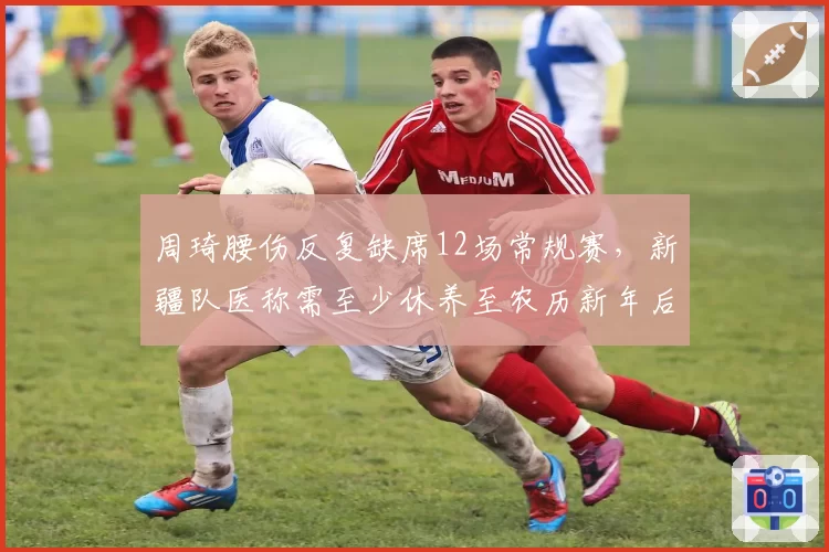 周琦腰伤反复缺席12场常规赛，新疆队医称需至少休养至农历新年后