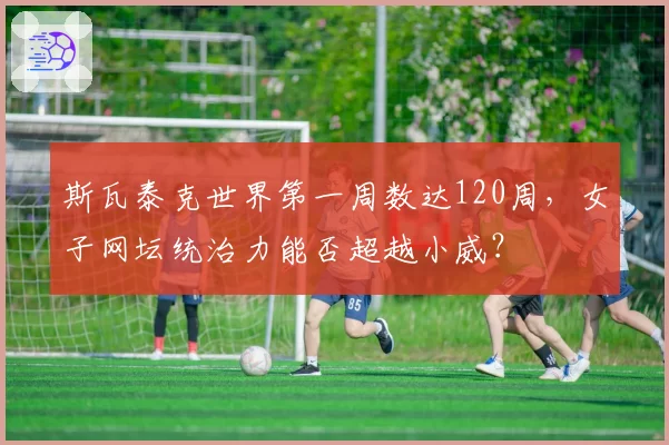 斯瓦泰克世界第一周数达120周,女子网坛统治力能否超越小威?