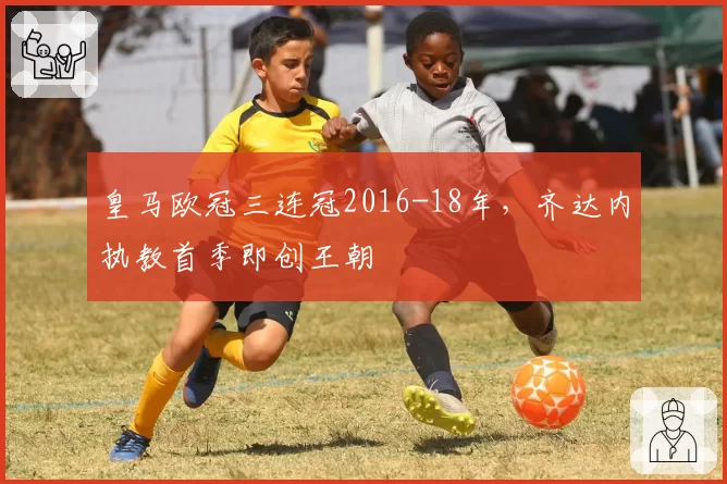 皇马欧冠三连冠2016-18年,齐达内执教首季即创王朝