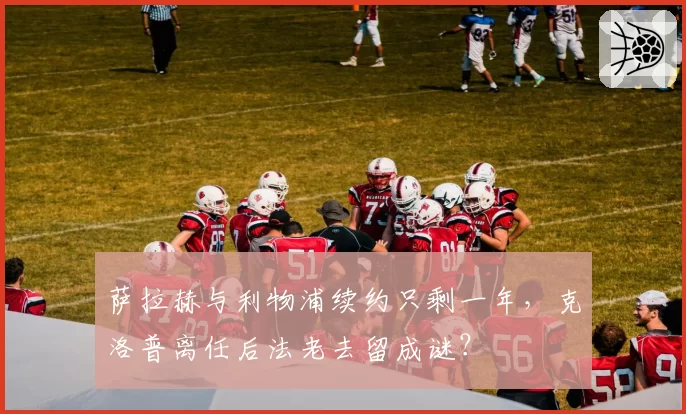 萨拉赫与利物浦续约只剩一年，克洛普离任后法老去留成谜？