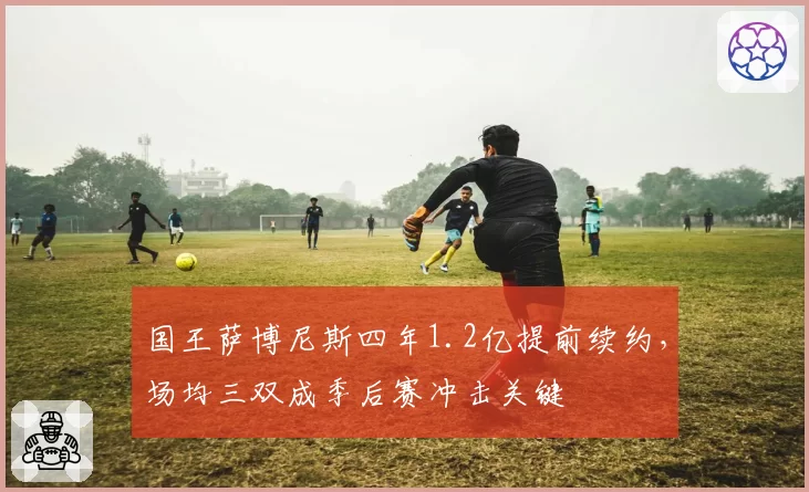 国王萨博尼斯四年1.2亿提前续约，场均三双成季后赛冲击关键