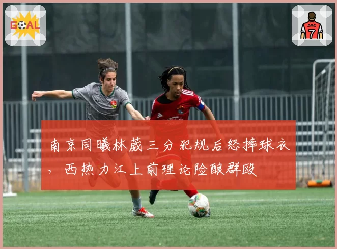 南京同曦林葳三分犯规后怒摔球衣，西热力江上前理论险酿群殴
