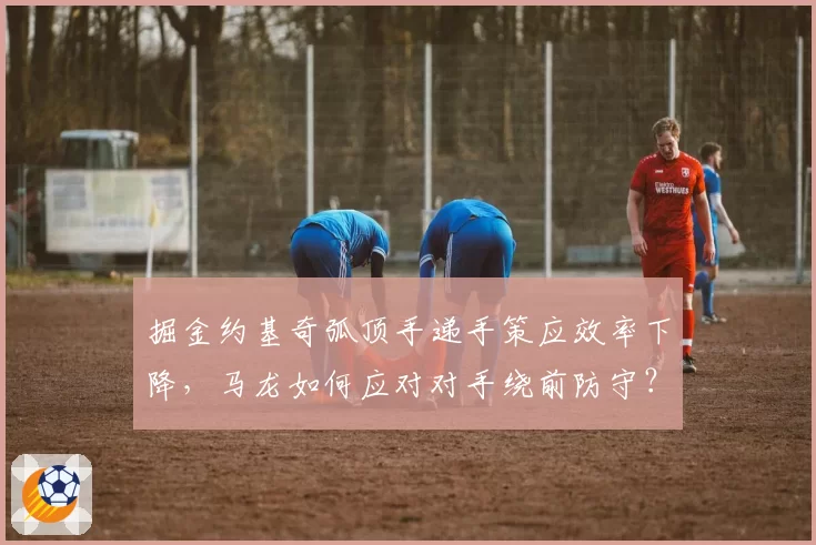 掘金约基奇弧顶手递手策应效率下降，马龙如何应对对手绕前防守？