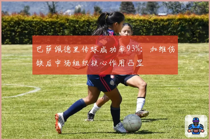 巴萨佩德里传球成功率93%：加维伤缺后中场组织核心作用凸显