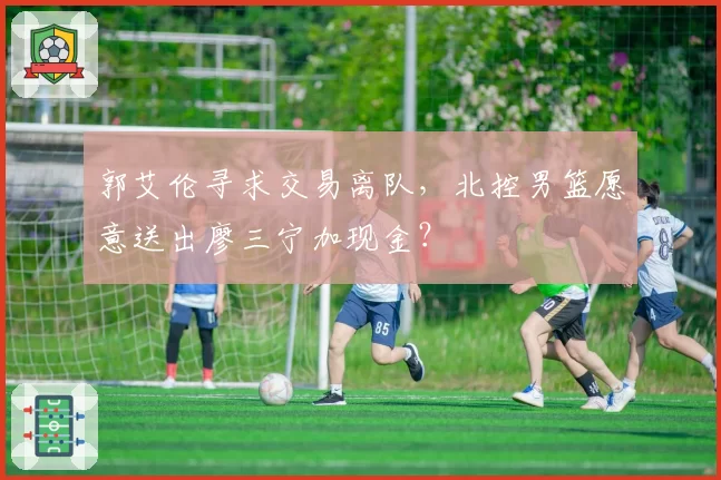 郭艾伦寻求交易离队，北控男篮愿意送出廖三宁加现金？