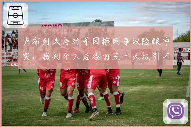 卢布列夫与对手因擦网争议险酿冲突,裁判介入后各打五十大板引不满
