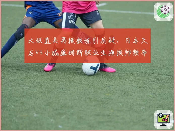 大坂直美再换教练引质疑,日本天后vs小威廉姆斯职业生涯换帅频率对比