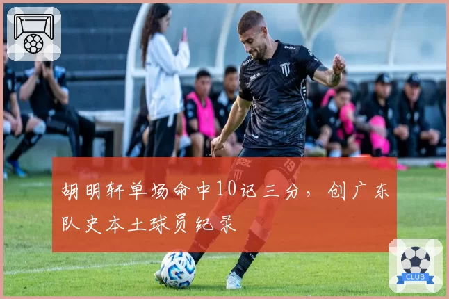 胡明轩单场命中10记三分，创广东队史本土球员纪录
