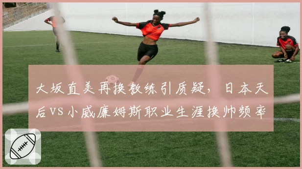 大坂直美再换教练引质疑，日本天后vs小威廉姆斯职业生涯换帅频率对比