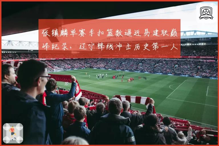 张镇麟单赛季扣篮数逼近易建联巅峰纪录，辽宁锋线冲击历史第一人