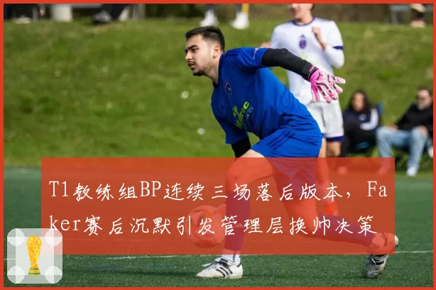 T1教练组BP连续三场落后版本，Faker赛后沉默引发管理层换帅决策