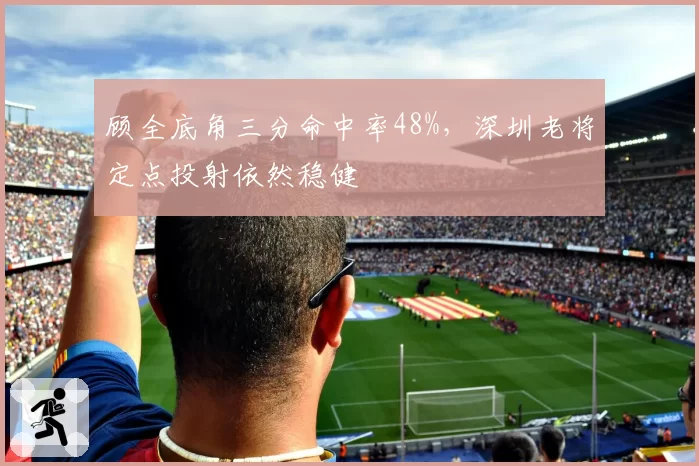 顾全底角三分命中率48%，深圳老将定点投射依然稳健