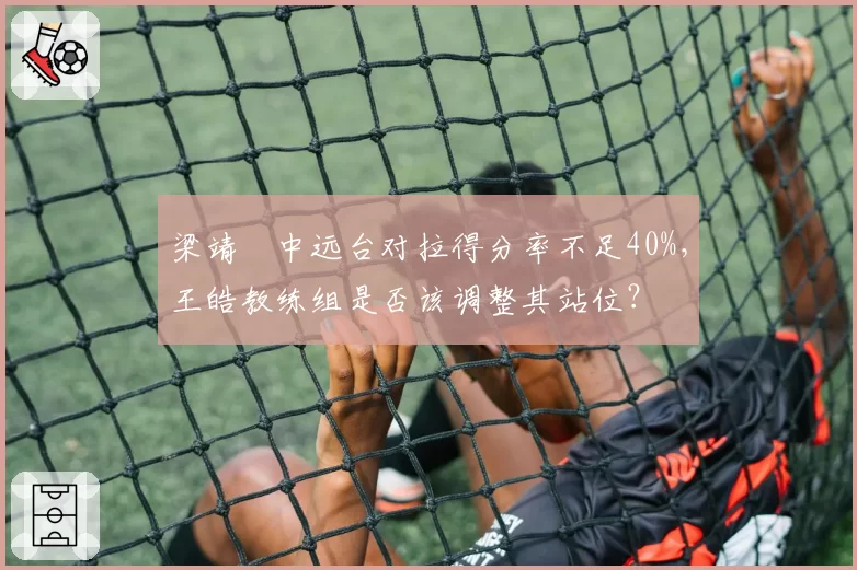 梁靖崑中远台对拉得分率不足40%，王皓教练组是否该调整其站位？