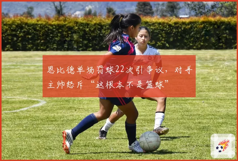 恩比德单场罚球22次引争议，对手主帅怒斥“这根本不是篮球”