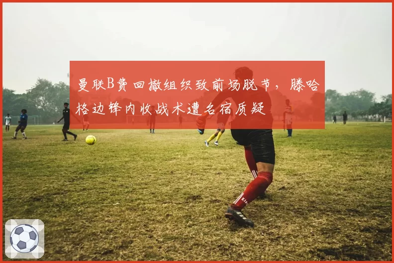 曼联B费回撤组织致前场脱节,滕哈格边锋内收战术遭名宿质疑