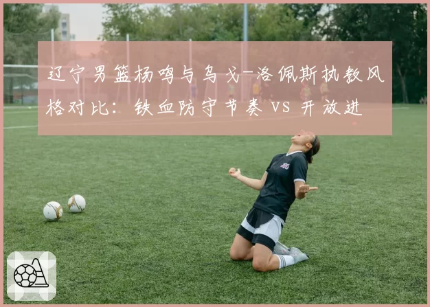 辽宁男篮杨鸣与乌戈-洛佩斯执教风格对比:铁血防守节奏 vs 开放进攻体系效率差异