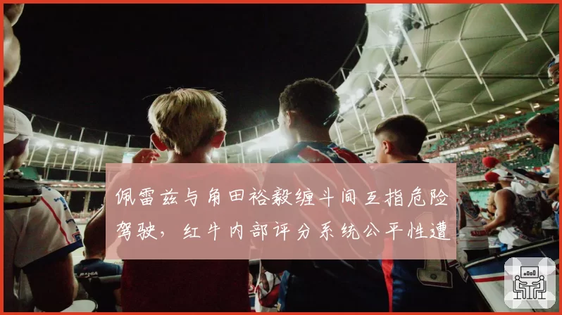 佩雷兹与角田裕毅缠斗间互指危险驾驶，红牛内部评分系统公平性遭炮轰